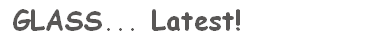  GLASS... Latest!
